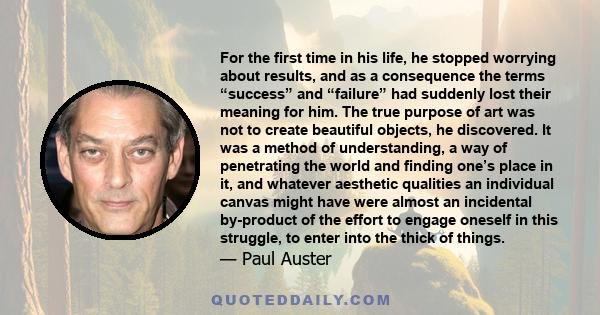 For the first time in his life, he stopped worrying about results, and as a consequence the terms “success” and “failure” had suddenly lost their meaning for him. The true purpose of art was not to create beautiful