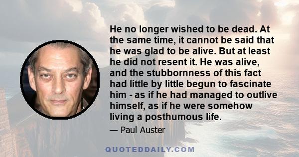 He no longer wished to be dead. At the same time, it cannot be said that he was glad to be alive. But at least he did not resent it. He was alive, and the stubbornness of this fact had little by little begun to