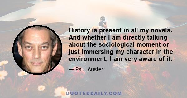 History is present in all my novels. And whether I am directly talking about the sociological moment or just immersing my character in the environment, I am very aware of it.