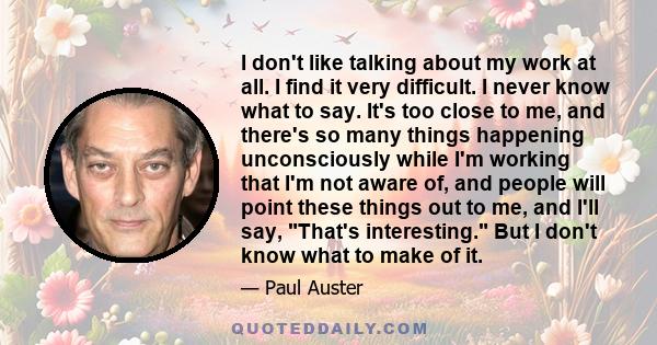 I don't like talking about my work at all. I find it very difficult. I never know what to say. It's too close to me, and there's so many things happening unconsciously while I'm working that I'm not aware of, and people 