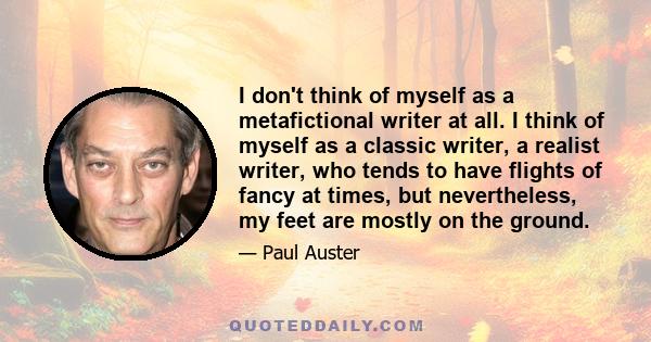 I don't think of myself as a metafictional writer at all. I think of myself as a classic writer, a realist writer, who tends to have flights of fancy at times, but nevertheless, my feet are mostly on the ground.