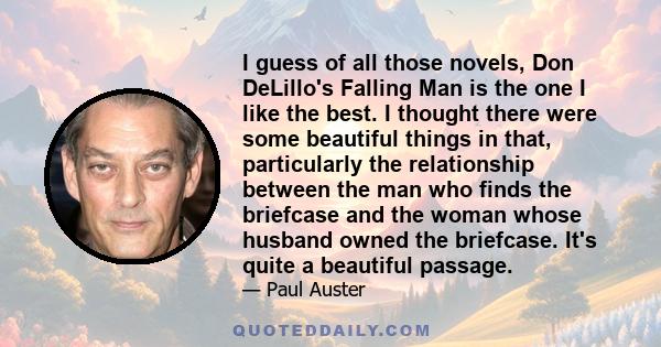 I guess of all those novels, Don DeLillo's Falling Man is the one I like the best. I thought there were some beautiful things in that, particularly the relationship between the man who finds the briefcase and the woman