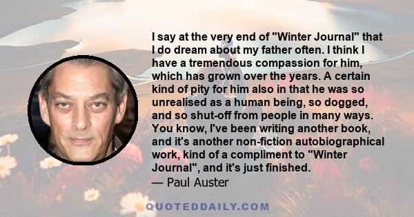 I say at the very end of Winter Journal that I do dream about my father often. I think I have a tremendous compassion for him, which has grown over the years. A certain kind of pity for him also in that he was so