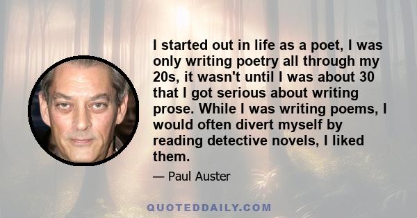 I started out in life as a poet, I was only writing poetry all through my 20s, it wasn't until I was about 30 that I got serious about writing prose. While I was writing poems, I would often divert myself by reading