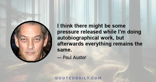 I think there might be some pressure released while I'm doing autobiographical work, but afterwards everything remains the same.