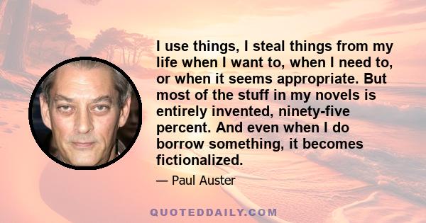 I use things, I steal things from my life when I want to, when I need to, or when it seems appropriate. But most of the stuff in my novels is entirely invented, ninety-five percent. And even when I do borrow something,