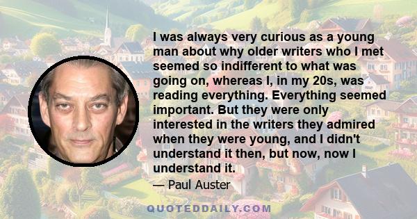 I was always very curious as a young man about why older writers who I met seemed so indifferent to what was going on, whereas I, in my 20s, was reading everything. Everything seemed important. But they were only