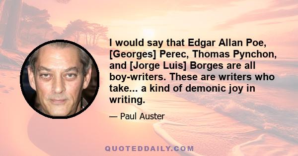 I would say that Edgar Allan Poe, [Georges] Perec, Thomas Pynchon, and [Jorge Luis] Borges are all boy-writers. These are writers who take... a kind of demonic joy in writing.