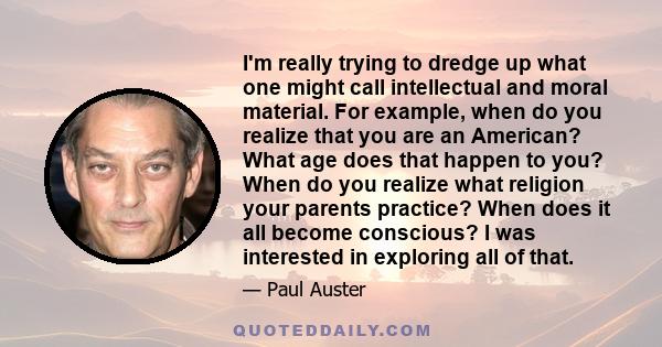 I'm really trying to dredge up what one might call intellectual and moral material. For example, when do you realize that you are an American? What age does that happen to you? When do you realize what religion your