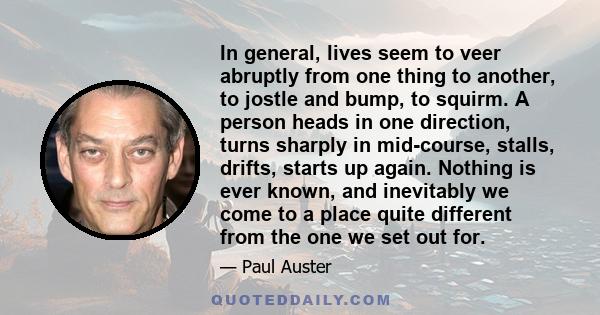 In general, lives seem to veer abruptly from one thing to another, to jostle and bump, to squirm. A person heads in one direction, turns sharply in mid-course, stalls, drifts, starts up again. Nothing is ever known, and 