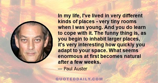 In my life, I've lived in very different kinds of places - very tiny rooms when I was young. And you do learn to cope with it. The funny thing is, as you begin to inhabit larger places, it's very interesting how quickly 