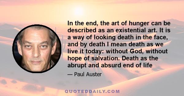 In the end, the art of hunger can be described as an existential art. It is a way of looking death in the face, and by death I mean death as we live it today: without God, without hope of salvation. Death as the abrupt