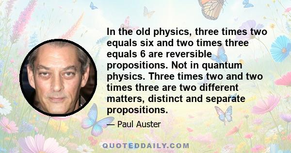 In the old physics, three times two equals six and two times three equals 6 are reversible propositions. Not in quantum physics. Three times two and two times three are two different matters, distinct and separate