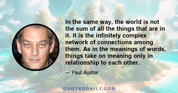 In the same way, the world is not the sum of all the things that are in it. It is the infinitely complex network of connections among them. As in the meanings of words, things take on meaning only in relationship to