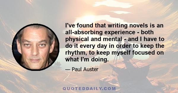 I've found that writing novels is an all-absorbing experience - both physical and mental - and I have to do it every day in order to keep the rhythm, to keep myself focused on what I'm doing.