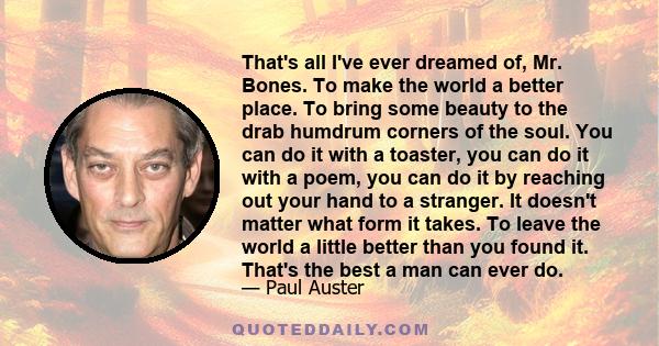 That's all I've ever dreamed of, Mr. Bones. To make the world a better place. To bring some beauty to the drab humdrum corners of the soul. You can do it with a toaster, you can do it with a poem, you can do it by