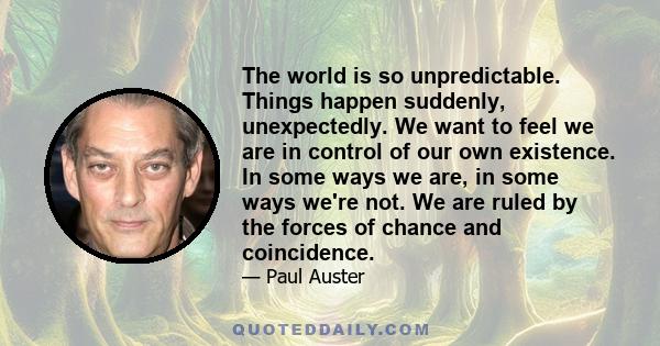 The world is so unpredictable. Things happen suddenly, unexpectedly. We want to feel we are in control of our own existence. In some ways we are, in some ways we're not. We are ruled by the forces of chance and