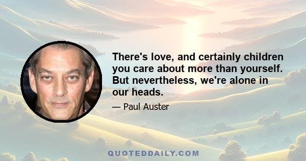 There's love, and certainly children you care about more than yourself. But nevertheless, we're alone in our heads.