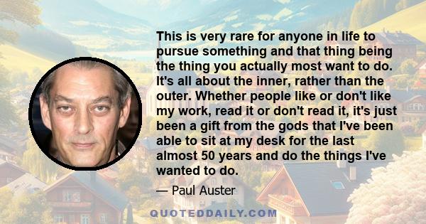 This is very rare for anyone in life to pursue something and that thing being the thing you actually most want to do. It's all about the inner, rather than the outer. Whether people like or don't like my work, read it