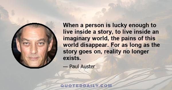 When a person is lucky enough to live inside a story, to live inside an imaginary world, the pains of this world disappear. For as long as the story goes on, reality no longer exists.