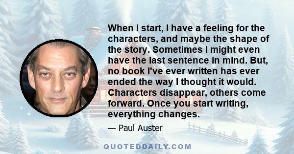 When I start, I have a feeling for the characters, and maybe the shape of the story. Sometimes I might even have the last sentence in mind. But, no book I've ever written has ever ended the way I thought it would.