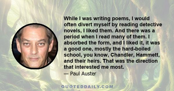 While I was writing poems, I would often divert myself by reading detective novels, I liked them. And there was a period when I read many of them. I absorbed the form, and I liked it, it was a good one, mostly the