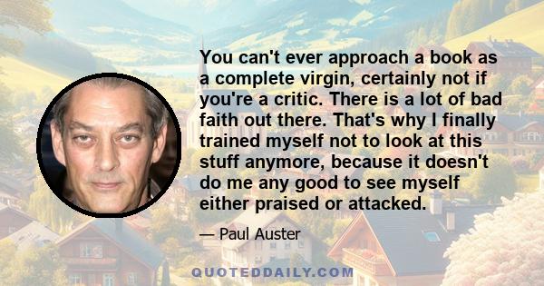 You can't ever approach a book as a complete virgin, certainly not if you're a critic. There is a lot of bad faith out there. That's why I finally trained myself not to look at this stuff anymore, because it doesn't do