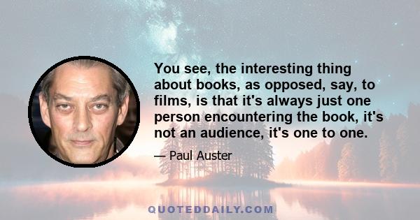 You see, the interesting thing about books, as opposed, say, to films, is that it's always just one person encountering the book, it's not an audience, it's one to one.