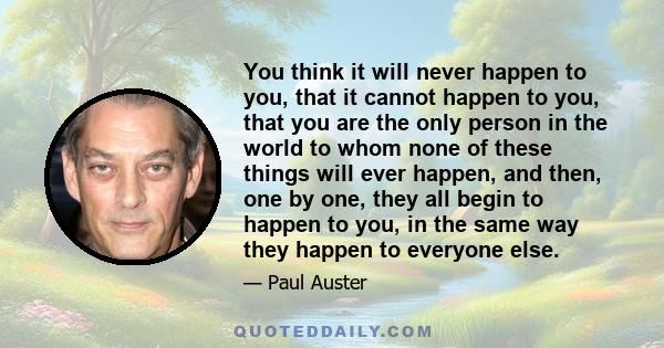 You think it will never happen to you, that it cannot happen to you, that you are the only person in the world to whom none of these things will ever happen, and then, one by one, they all begin to happen to you, in the 