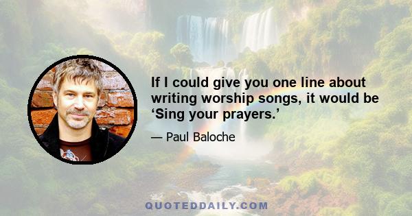 If I could give you one line about writing worship songs, it would be ‘Sing your prayers.’