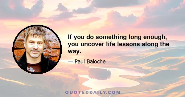 If you do something long enough, you uncover life lessons along the way.