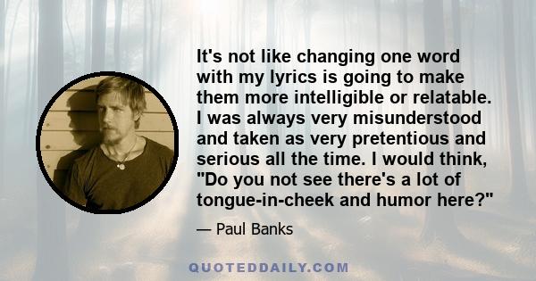 It's not like changing one word with my lyrics is going to make them more intelligible or relatable. I was always very misunderstood and taken as very pretentious and serious all the time. I would think, Do you not see