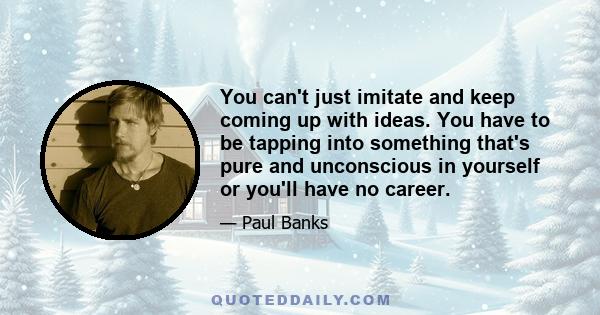 You can't just imitate and keep coming up with ideas. You have to be tapping into something that's pure and unconscious in yourself or you'll have no career.
