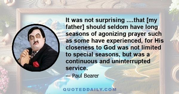 It was not surprising ....that [my father] should seldom have long seasons of agonizing prayer such as some have experienced, for His closeness to God was not limited to special seasons, but was a continuous and