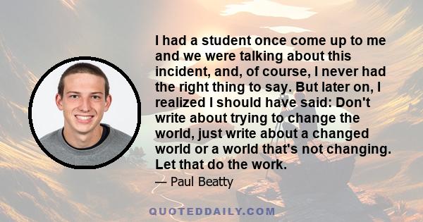 I had a student once come up to me and we were talking about this incident, and, of course, I never had the right thing to say. But later on, I realized I should have said: Don't write about trying to change the world,