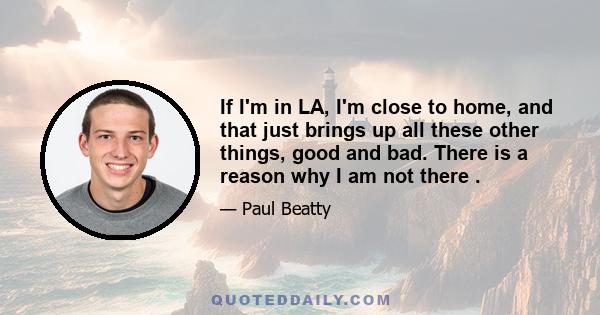 If I'm in LA, I'm close to home, and that just brings up all these other things, good and bad. There is a reason why I am not there .