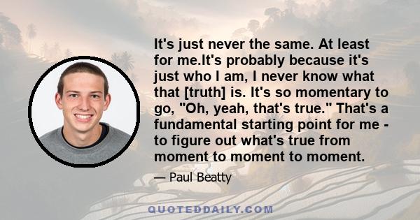 It's just never the same. At least for me.It's probably because it's just who I am, I never know what that [truth] is. It's so momentary to go, Oh, yeah, that's true. That's a fundamental starting point for me - to