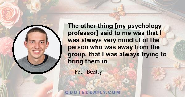 The other thing [my psychology professor] said to me was that I was always very mindful of the person who was away from the group, that I was always trying to bring them in.