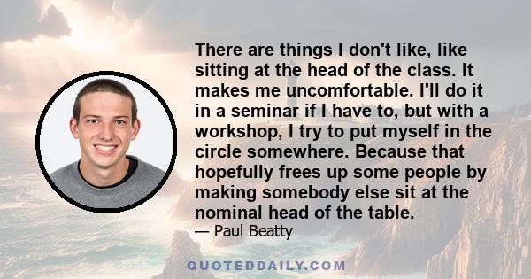 There are things I don't like, like sitting at the head of the class. It makes me uncomfortable. I'll do it in a seminar if I have to, but with a workshop, I try to put myself in the circle somewhere. Because that