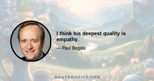 I think his deepest quality is empathy.