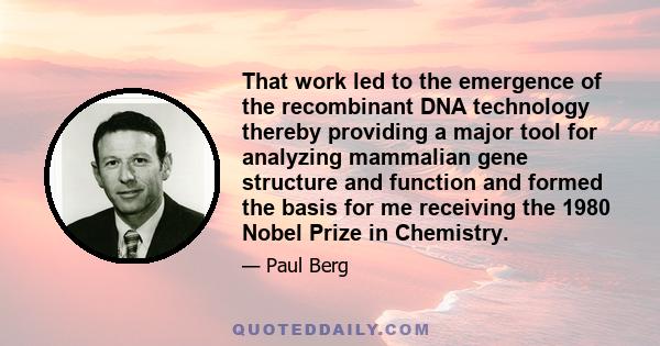 That work led to the emergence of the recombinant DNA technology thereby providing a major tool for analyzing mammalian gene structure and function and formed the basis for me receiving the 1980 Nobel Prize in Chemistry.