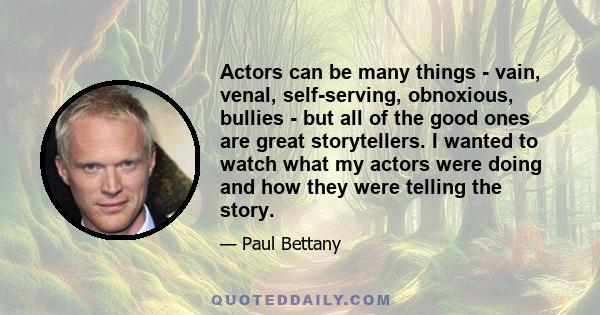 Actors can be many things - vain, venal, self-serving, obnoxious, bullies - but all of the good ones are great storytellers. I wanted to watch what my actors were doing and how they were telling the story.