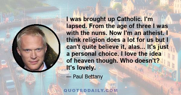 I was brought up Catholic. I'm lapsed. From the age of three I was with the nuns. Now I'm an atheist. I think religion does a lot for us but I can't quite believe it, alas... It's just a personal choice. I love the idea 