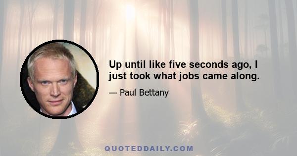 Up until like five seconds ago, I just took what jobs came along.