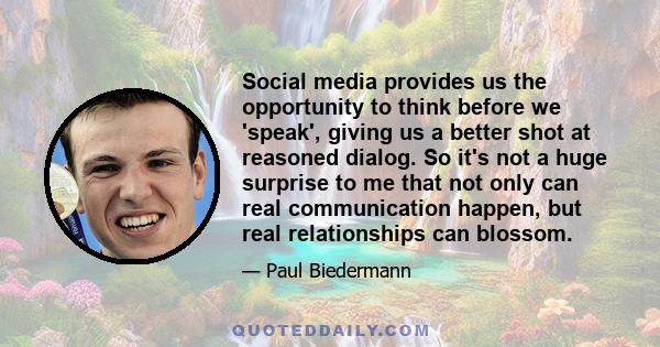 Social media provides us the opportunity to think before we 'speak', giving us a better shot at reasoned dialog. So it's not a huge surprise to me that not only can real communication happen, but real relationships can