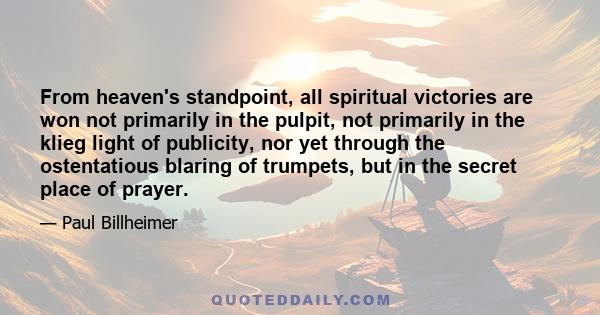 From heaven's standpoint, all spiritual victories are won not primarily in the pulpit, not primarily in the klieg light of publicity, nor yet through the ostentatious blaring of trumpets, but in the secret place of