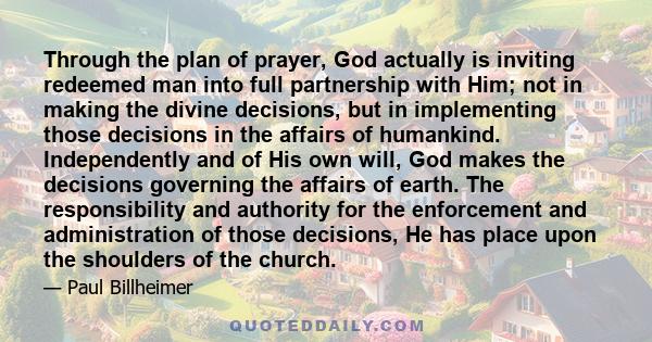 Through the plan of prayer, God actually is inviting redeemed man into full partnership with Him; not in making the divine decisions, but in implementing those decisions in the affairs of humankind. Independently and of 