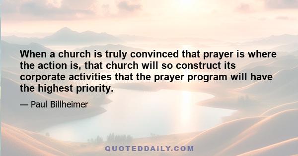 When a church is truly convinced that prayer is where the action is, that church will so construct its corporate activities that the prayer program will have the highest priority.