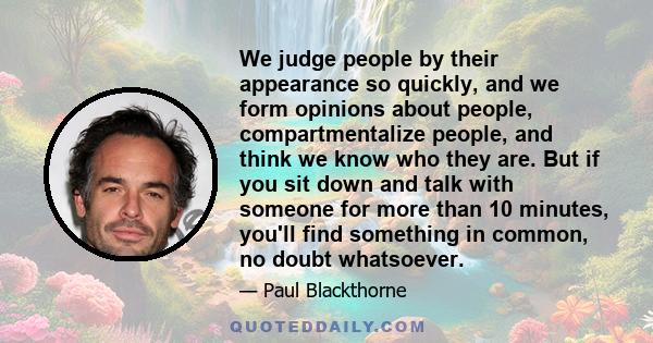 We judge people by their appearance so quickly, and we form opinions about people, compartmentalize people, and think we know who they are. But if you sit down and talk with someone for more than 10 minutes, you'll find 