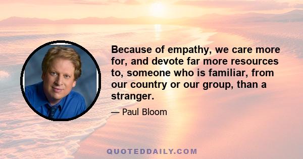 Because of empathy, we care more for, and devote far more resources to, someone who is familiar, from our country or our group, than a stranger.